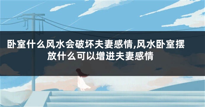 卧室什么风水会破坏夫妻感情,风水卧室摆放什么可以增进夫妻感情
