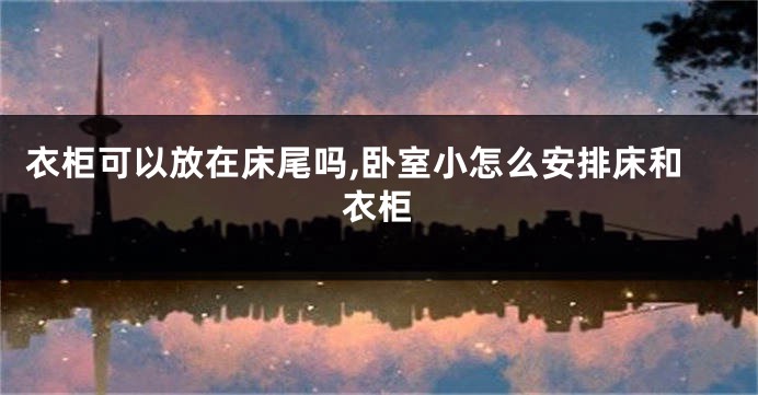 衣柜可以放在床尾吗,卧室小怎么安排床和衣柜
