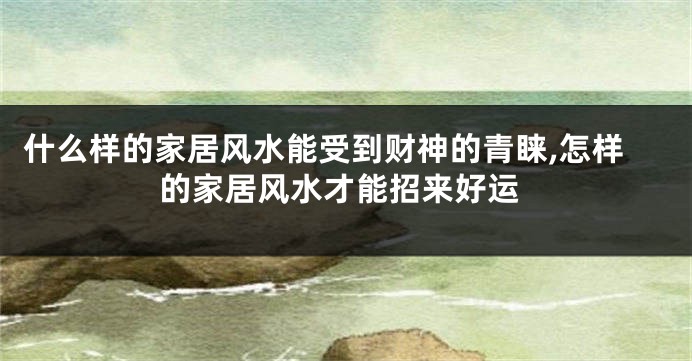 什么样的家居风水能受到财神的青睐,怎样的家居风水才能招来好运