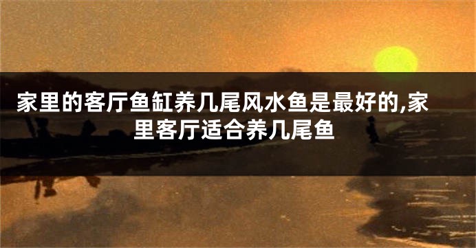 家里的客厅鱼缸养几尾风水鱼是最好的,家里客厅适合养几尾鱼