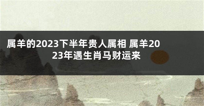 属羊的2023下半年贵人属相 属羊2023年遇生肖马财运来