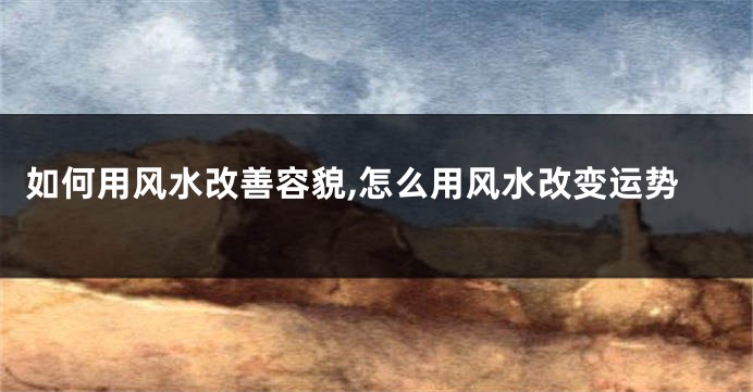 如何用风水改善容貌,怎么用风水改变运势
