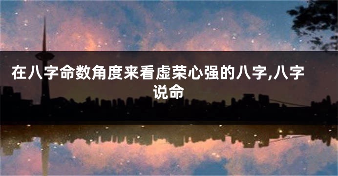 在八字命数角度来看虚荣心强的八字,八字说命