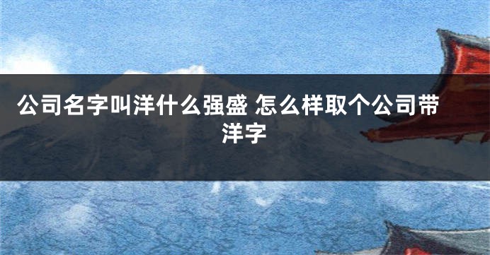 公司名字叫洋什么强盛 怎么样取个公司带洋字