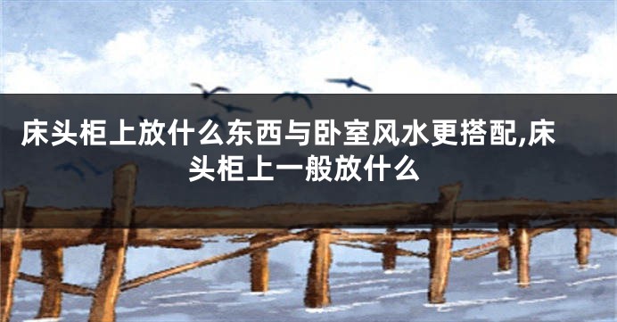 床头柜上放什么东西与卧室风水更搭配,床头柜上一般放什么