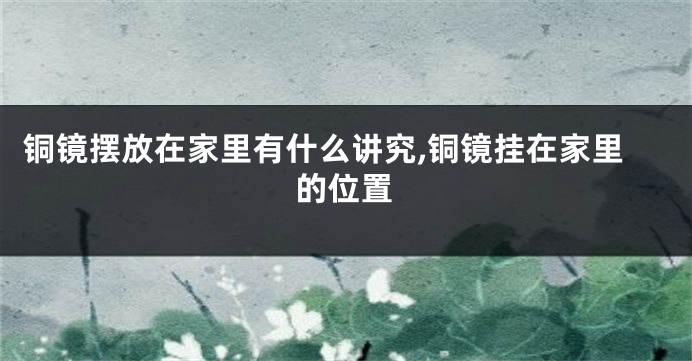 铜镜摆放在家里有什么讲究,铜镜挂在家里的位置
