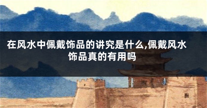 在风水中佩戴饰品的讲究是什么,佩戴风水饰品真的有用吗