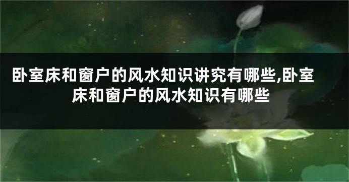 卧室床和窗户的风水知识讲究有哪些,卧室床和窗户的风水知识有哪些