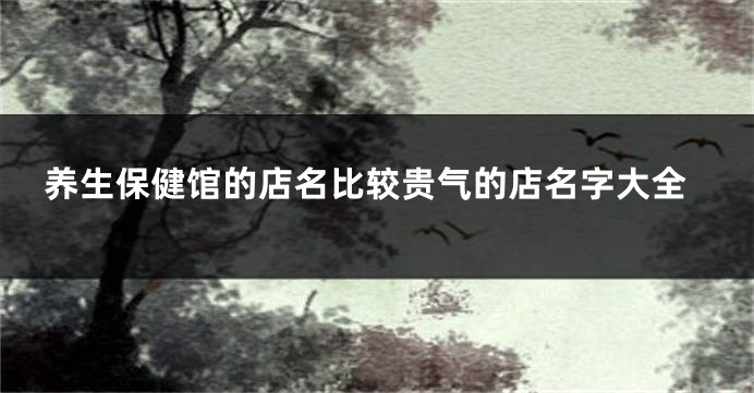 养生保健馆的店名比较贵气的店名字大全