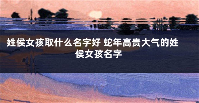 姓侯女孩取什么名字好 蛇年高贵大气的姓侯女孩名字