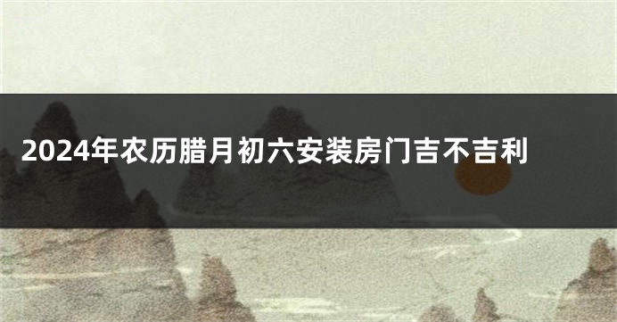 2024年农历腊月初六安装房门吉不吉利