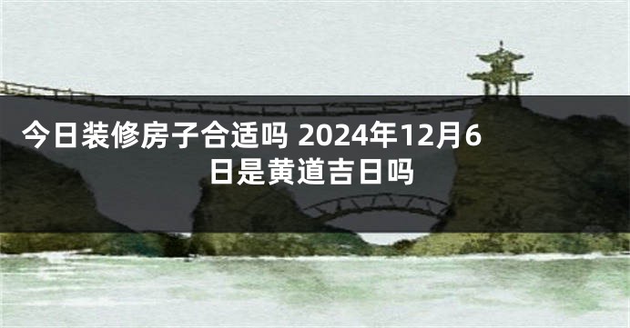 今日装修房子合适吗 2024年12月6日是黄道吉日吗