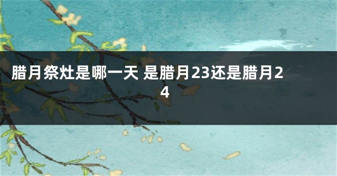 腊月祭灶是哪一天 是腊月23还是腊月24
