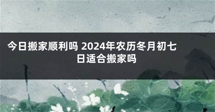 今日搬家顺利吗 2024年农历冬月初七日适合搬家吗