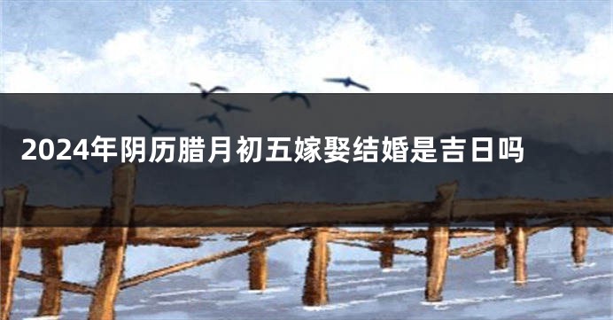 2024年阴历腊月初五嫁娶结婚是吉日吗