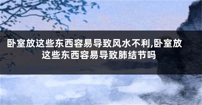 卧室放这些东西容易导致风水不利,卧室放这些东西容易导致肺结节吗