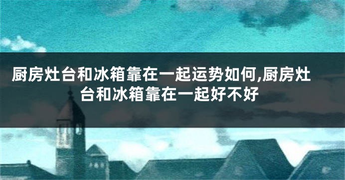 厨房灶台和冰箱靠在一起运势如何,厨房灶台和冰箱靠在一起好不好
