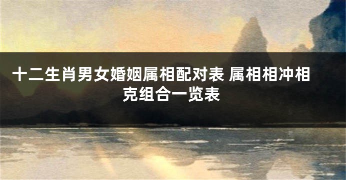 十二生肖男女婚姻属相配对表 属相相冲相克组合一览表
