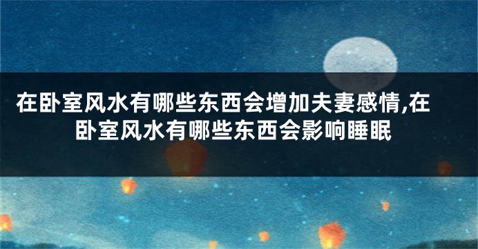 在卧室风水有哪些东西会增加夫妻感情,在卧室风水有哪些东西会影响睡眠