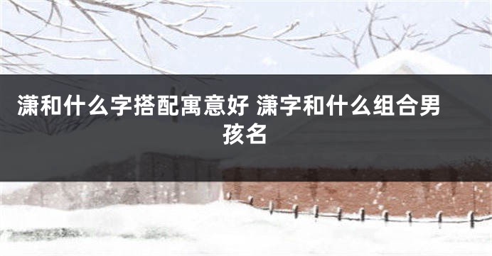 潇和什么字搭配寓意好 潇字和什么组合男孩名