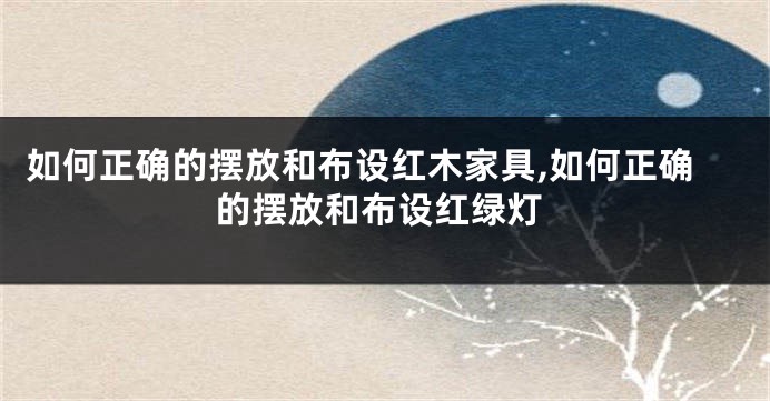 如何正确的摆放和布设红木家具,如何正确的摆放和布设红绿灯