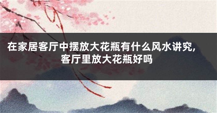 在家居客厅中摆放大花瓶有什么风水讲究,客厅里放大花瓶好吗