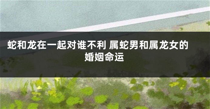 蛇和龙在一起对谁不利 属蛇男和属龙女的婚姻命运