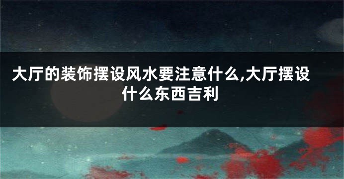大厅的装饰摆设风水要注意什么,大厅摆设什么东西吉利