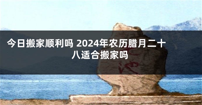 今日搬家顺利吗 2024年农历腊月二十八适合搬家吗