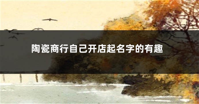陶瓷商行自己开店起名字的有趣