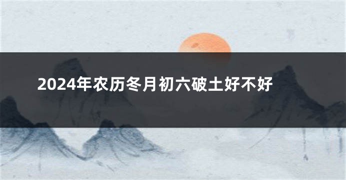 2024年农历冬月初六破土好不好