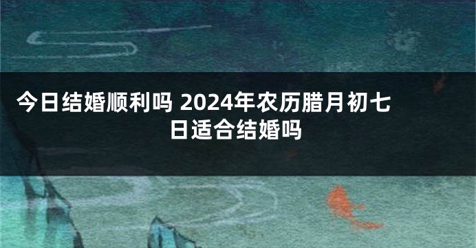 今日结婚顺利吗 2024年农历腊月初七日适合结婚吗