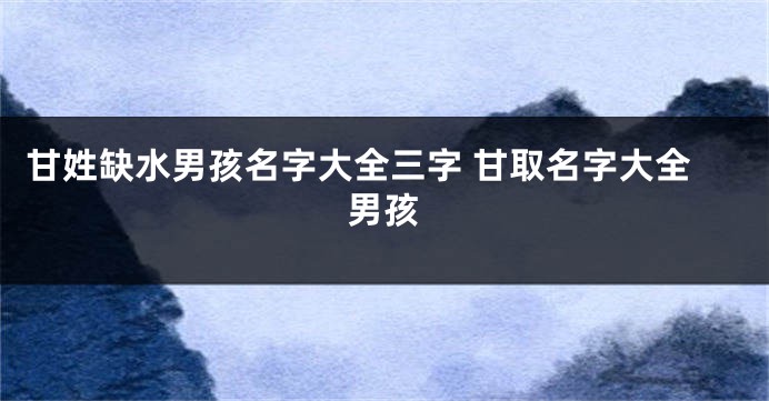 甘姓缺水男孩名字大全三字 甘取名字大全男孩