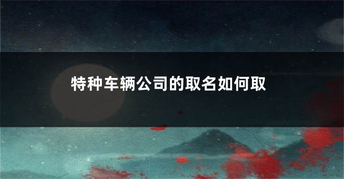 特种车辆公司的取名如何取