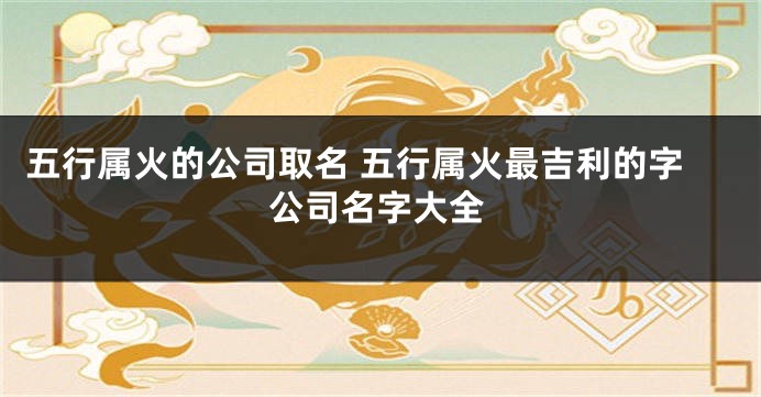 五行属火的公司取名 五行属火最吉利的字公司名字大全