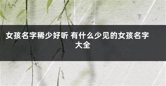 女孩名字稀少好听 有什么少见的女孩名字大全