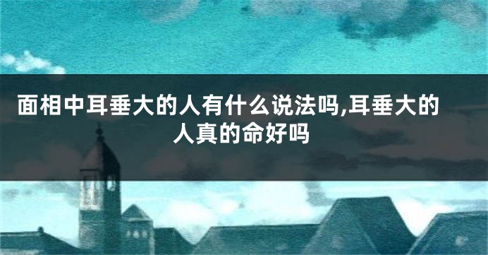面相中耳垂大的人有什么说法吗,耳垂大的人真的命好吗