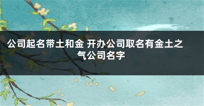 公司起名带土和金 开办公司取名有金土之气公司名字