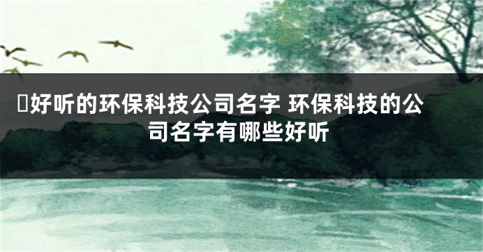 ​好听的环保科技公司名字 环保科技的公司名字有哪些好听