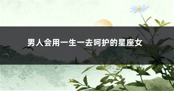 男人会用一生一去呵护的星座女