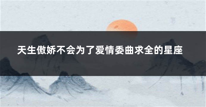 天生傲娇不会为了爱情委曲求全的星座