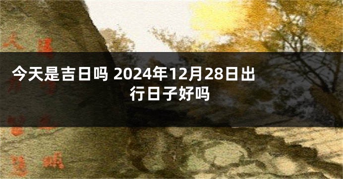今天是吉日吗 2024年12月28日出行日子好吗