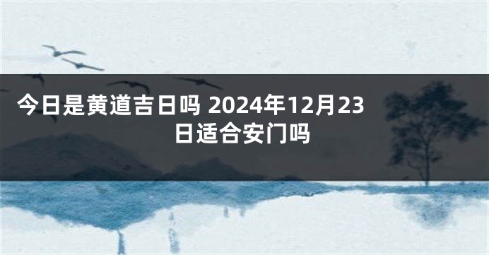 今日是黄道吉日吗 2024年12月23日适合安门吗