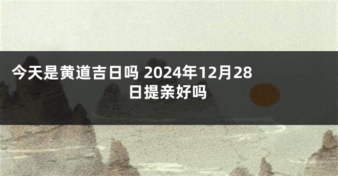 今天是黄道吉日吗 2024年12月28日提亲好吗