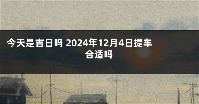 今天是吉日吗 2024年12月4日提车合适吗