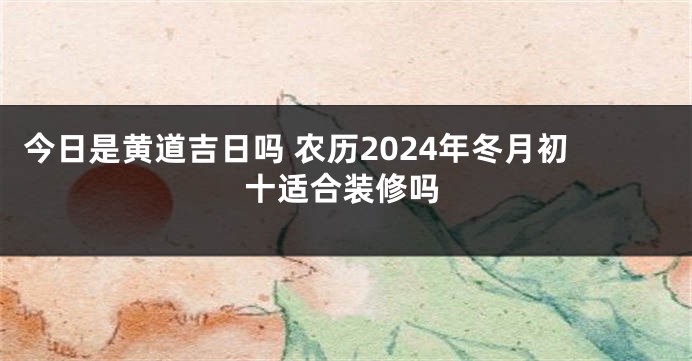 今日是黄道吉日吗 农历2024年冬月初十适合装修吗