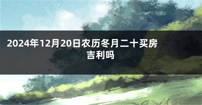 2024年12月20日农历冬月二十买房吉利吗