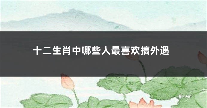 十二生肖中哪些人最喜欢搞外遇