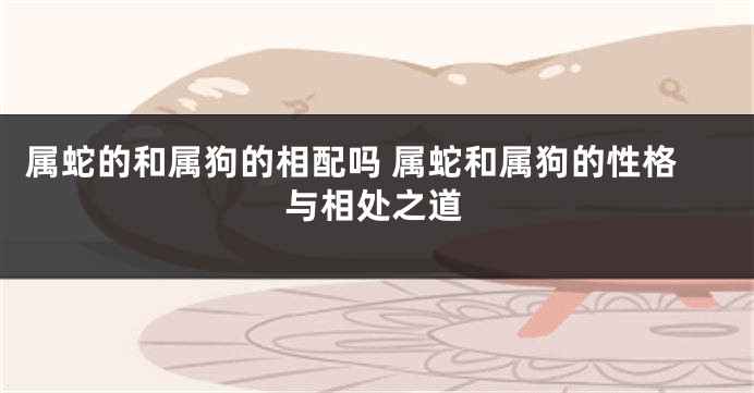 属蛇的和属狗的相配吗 属蛇和属狗的性格与相处之道