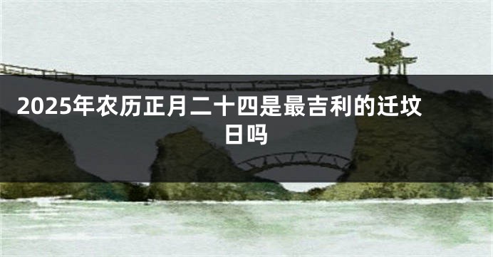 2025年农历正月二十四是最吉利的迁坟日吗